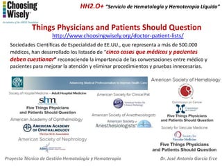 HH2.O+ “Servicio de Hematología y Hemoterapia Líquido”

Things Physicians and Patients Should Question
http://www.choosingwisely.org/doctor-patient-lists/
Sociedades Científicas de Especialidad de EE.UU., que representa a más de 500.000
médicos, han desarrollado los listasdo de “cinco cosas que médicos y pacientes
deben cuestionar” reconociendo la importancia de las conversaciones entre médico y
pacientes para mejorar la atención y eliminar procedimientos y pruebas innecesarias.

Proyecto Técnico de Gestión Hematología y Hemoterapia

Dr. José Antonio García Erce

 
