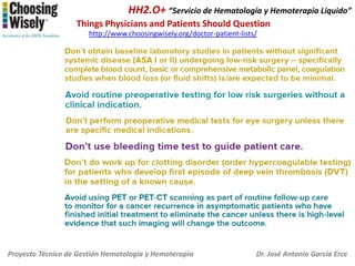 HH2.O+ “Servicio de Hematología y Hemoterapia Líquido”
Things Physicians and Patients Should Question
http://www.choosingwisely.org/doctor-patient-lists/

Proyecto Técnico de Gestión Hematología y Hemoterapia

Dr. José Antonio García Erce

 