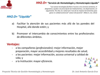 HH2.O+ “Servicio de Hematología y Hemoterapia Líquido”
“Las nuevas tecnologías facilitan el acceso a los servicios sanitarios, el
diagnóstico, ayudan a la prescripción de medicamentos, a la dispensación y al
seguimiento. Por ello, la e-salud será “una de las mejores herramientas para
ganar en calidad asistencial” a favor del paciente”. (Mato A, nov. 2013)

HH2.O+ “Líquido”
a)

Facilitar la atención de sus pacientes más allá de las paredes del
Hospital, allá donde estén; y

b) Promover el intercambio de conocimientos entre los profesionales
de diferentes ámbitos.

Ventajas:
-

a los compañeros (profesionales): mejor información, mejor
preparación, mayor accesibilidad y mejores resultados de salud;
a los pacientes: mejor información, acceso universal y calidad de
vida; y
a la Institución: mayor eficiencia.

Proyecto Técnico de Gestión Hematología y Hemoterapia

Dr. José Antonio García Erce

 