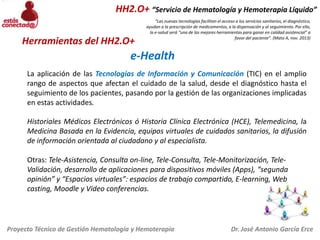 HH2.O+ “Servicio de Hematología y Hemoterapia Líquido”

Herramientas del HH2.O+

“Las nuevas tecnologías facilitan el acceso a los servicios sanitarios, el diagnóstico,
ayudan a la prescripción de medicamentos, a la dispensación y al seguimiento. Por ello,
la e-salud será “una de las mejores herramientas para ganar en calidad asistencial” a
favor del paciente”. (Mato A, nov. 2013)

e-Health
La aplicación de las Tecnologías de Información y Comunicación (TIC) en el amplio
rango de aspectos que afectan el cuidado de la salud, desde el diagnóstico hasta el
seguimiento de los pacientes, pasando por la gestión de las organizaciones implicadas
en estas actividades.
Historiales Médicos Electrónicos ó Historia Clínica Electrónica (HCE), Telemedicina, la
Medicina Basada en la Evidencia, equipos virtuales de cuidados sanitarios, la difusión
de información orientada al ciudadano y al especialista.
Otras: Tele-Asistencia, Consulta on-line, Tele-Consulta, Tele-Monitorización, TeleValidación, desarrollo de aplicaciones para dispositivos móviles (Apps), “segunda
opinión” y “Espacios virtuales”: espacios de trabajo compartido, E-learning, Web
casting, Moodle y Video conferencias.

Proyecto Técnico de Gestión Hematología y Hemoterapia

Dr. José Antonio García Erce

 