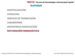HH2.O+ “Servicio de Hematología y Hemoterapia Líquido”

Actividad
HOSPITALIZACIÓN
CONSULTAS
SERVICIO DE TRANSFUSIÓN
LABORATORIO
HEMOSTASIA COAGULACIÓN
FACTURACIÓN FARMACÉUTICA

Proyecto Técnico de Gestión Hematología y Hemoterapia

Dr. José Antonio García Erce

 