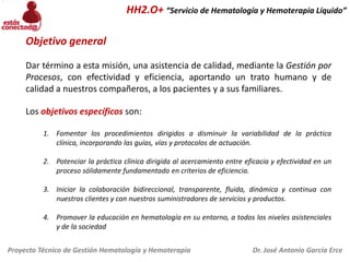 HH2.O+ “Servicio de Hematología y Hemoterapia Líquido”
Objetivo general
Dar término a esta misión, una asistencia de calidad, mediante la Gestión por
Procesos, con efectividad y eficiencia, aportando un trato humano y de
calidad a nuestros compañeros, a los pacientes y a sus familiares.
Los objetivos específicos son:
1. Fomentar los procedimientos dirigidos a disminuir la variabilidad de la práctica
clínica, incorporando las guías, vías y protocolos de actuación.
2. Potenciar la práctica clínica dirigida al acercamiento entre eficacia y efectividad en un
proceso sólidamente fundamentado en criterios de eficiencia.
3. Iniciar la colaboración bidireccional, transparente, fluida, dinámica y continua con
nuestros clientes y con nuestros suministradores de servicios y productos.
4. Promover la educación en hematología en su entorno, a todos los niveles asistenciales
y de la sociedad
Proyecto Técnico de Gestión Hematología y Hemoterapia

Dr. José Antonio García Erce

 
