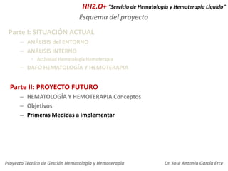 HH2.O+ “Servicio de Hematología y Hemoterapia Líquido”
Esquema del proyecto
Parte I: SITUACIÓN ACTUAL
– ANÁLISIS del ENTORNO
– ANÁLISIS INTERNO
• Actividad Hematología Hemoterapia

– DAFO HEMATOLOGÍA Y HEMOTERAPIA

Parte II: PROYECTO FUTURO
– HEMATOLOGÍA Y HEMOTERAPIA Conceptos
– Objetivos
– Primeras Medidas a implementar

Proyecto Técnico de Gestión Hematología y Hemoterapia

Dr. José Antonio García Erce

 