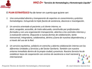 HH2.O+ “Servicio de Hematología y Hemoterapia Líquido”
El PLAN ESTRATÉGICO ha de tener en cuenta que quiere ser:
1. Una comunidad abierta y transparente de expertos en conocimiento y práctica
hematológica. Incluyendo la triple faceta de asistencia, docencia e investigación.
2. Un servicio orientado al paciente y al cliente interno; es
decir, acogedor, accesible, de trato adecuado, constituido por profesionales
formados y con una organización transparente, abiertos a los controles internos y
a evaluación externa. Dispuesto a nuevas formas de colaboración, tanto
transversal, integradora, colaborativa, dentro y fuera de nuestras dependencias, y
a través del uso de la Red.
3. Un servicio equitativo, solidario en estrecha y abierta colaboración interna con los
diferentes Unidades y Servicios y del Sector Sanitario. También con nuestro
entorno inmediato dentro de la propia ciudad y provincia. Nuestro Servicio ha de
establecer lazos de cooperación con centros de excelencia a nivel nacional e
internacional.

Proyecto Técnico de Gestión Hematología y Hemoterapia

Dr. José Antonio García Erce

 