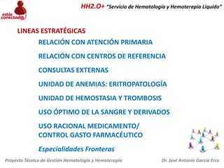 HH2.O+ “Servicio de Hematología y Hemoterapia Líquido”

LINEAS ESTRATÉGICAS
RELACIÓN CON ATENCIÓN PRIMARIA
RELACIÓN CON CENTROS DE REFERENCIA
CONSULTAS EXTERNAS
UNIDAD DE ANEMIAS: ERITROPATOLOGÍA
UNIDAD DE HEMOSTASIA Y TROMBOSIS
USO ÓPTIMO DE LA SANGRE Y DERIVADOS
USO RACIONAL MEDICAMENTO/
CONTROL GASTO FARMACÉUTICO
Especialidades Fronteras
Proyecto Técnico de Gestión Hematología y Hemoterapia

Dr. José Antonio García Erce

 