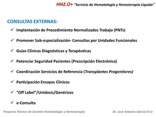 HH2.O+ “Servicio de Hematología y Hemoterapia Líquido”

CONSULTAS EXTERNAS:
 Implantación de Procedimiento Normalizados Trabajo (PNTs)
 Promover Sub-especialización- Consultas por Unidades Funcionales

 Guías Clínicas Diagnósticas y Terapéuticas
 Potenciar Seguridad Pacientes (Prescripción Electrónica)
 Coordinación Servicios de Referencia (Transplantes Progenitores)
 Participación Ensayos Clínicos
 “Off Label”/Unidosis/Genéricos

 e-Consulta
Proyecto Técnico de Gestión Hematología y Hemoterapia

Dr. José Antonio García Erce

 