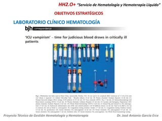 HH2.O+ “Servicio de Hematología y Hemoterapia Líquido”
OBJETIVOS ESTRATÉGICOS

LABORATORIO CLÍNICO HEMATOLOGÍA

Proyecto Técnico de Gestión Hematología y Hemoterapia

Dr. José Antonio García Erce

 