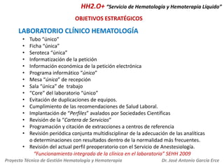 HH2.O+ “Servicio de Hematología y Hemoterapia Líquido”
OBJETIVOS ESTRATÉGICOS

LABORATORIO CLÍNICO HEMATOLOGÍA
•
•
•
•
•
•
•
•
•
•
•
•
•
•
•

Tubo “único”
Ficha “única”
Seroteca “única”
Informatización de la petición
Información económica de la petición electrónica
Programa informático “único”
Mesa “única” de recepción
Sala “única” de trabajo
“Core” del laboratorio “único”
Evitación de duplicaciones de equipos.
Cumplimiento de las recomendaciones de Salud Laboral.
Implantación de “Perfiles” avalados por Sociedades Científicas
Revisión de la “Cartera de Servicios”
Programación y citación de extracciones a centros de referencia
Revisión periódica conjunta multidisciplinar de la adecuación de las analíticas
o determinaciones con resultados dentro de la normalidad más frecuentes.
• Revisión del actual perfil preoperatorio con el Servicio de Anestesiología.
“Funcionamiento integrado de la clínica en el laboratorio” SEHH 2009
Proyecto Técnico de Gestión Hematología y Hemoterapia

Dr. José Antonio García Erce

 