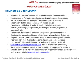 HH2.O+ “Servicio de Hematología y Hemoterapia Líquido”
OBJETIVOS ESTRATÉGICOS

HEMOSTASIA Y TROMBOSIS
•
•
•
•
•
•
•
•
•
•
•
•

Potenciar la Comisión Hospitalaria de Enfermedad Trombembólica
Implementar el Protocolo de actuación ante pacientes anticoagulados
Desarrollo de Consulta monográfica de Hemostasia y Trombosis
Elaboración de PNT estandarizados en el área clínica
Creación de Unidad de Trombosis: Multidisciplinar: Atención
Primaria, Neurología, Respiratorio, Cardiología, Vascular, Urgencias y
Anestesiología
Elaboración de “informe” analítico: Diagnóstico y Recomendaciones
Colaboración y coordinación con Laboratorios y Servicios de Referencia
Programa y base “único” informático de pacientes anticoagulados orales
Incorporación de la Telemedicina para el pacientes anticoagulados
Incorporación del Medical Guard para el programa de autocontrol
www.anticoagulacionyembarazo.com para la orientación, profilaxis y
tratamiento de la enfermedad tromboembólica en la gestación y puerperio.
A medio-corto plazo incluir la determinación de polimorfismos y utilización de la
página web gratuita www.dosisacenocumarol.es

Proyecto Técnico de Gestión Hematología y Hemoterapia

Dr. José Antonio García Erce

 
