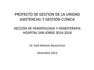 PROYECTO DE GESTION DE LA UNIDAD
ASISTENCIAL Y GESTIÓN CLÍNICA
SECCIÓN DE HEMATOLOGIA Y HEMOTERAPIA
HOSPITAL SAN JORGE 2014-2018

Dr. José Antonio García Erce
Diciembre 2013

 