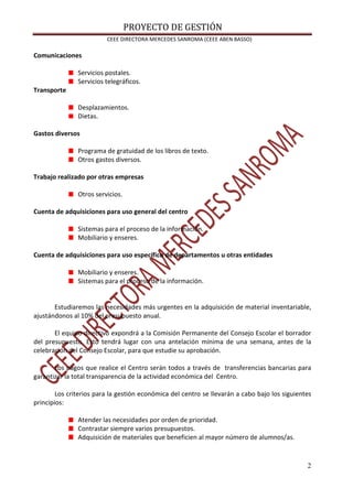 PROYECTO DE GESTIÓN
CEEE DIRECTORA MERCEDES SANROMA (CEEE ABEN BASSO)
2
Comunicaciones
Servicios postales.
Servicios telegráficos.
Transporte
Desplazamientos.
Dietas.
Gastos diversos
Programa de gratuidad de los libros de texto.
Otros gastos diversos.
Trabajo realizado por otras empresas
Otros servicios.
Cuenta de adquisiciones para uso general del centro
Sistemas para el proceso de la información.
Mobiliario y enseres.
Cuenta de adquisiciones para uso específico de departamentos u otras entidades
Mobiliario y enseres.
Sistemas para el proceso de la información.
Estudiaremos las necesidades más urgentes en la adquisición de material inventariable,
ajustándonos al 10% del presupuesto anual.
El equipo directivo expondrá a la Comisión Permanente del Consejo Escolar el borrador
del presupuesto. Esto tendrá lugar con una antelación mínima de una semana, antes de la
celebración del Consejo Escolar, para que estudie su aprobación.
Los pagos que realice el Centro serán todos a través de transferencias bancarias para
garantizar la total transparencia de la actividad económica del Centro.
Los criterios para la gestión económica del centro se llevarán a cabo bajo los siguientes
principios:
Atender las necesidades por orden de prioridad.
Contrastar siempre varios presupuestos.
Adquisición de materiales que beneficien al mayor número de alumnos/as.
 