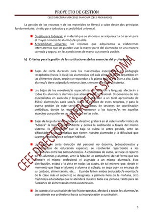 PROYECTO DE GESTIÓN
CEEE DIRECTORA MERCEDES SANROMA (CEEE ABEN BASSO)
3
La gestión de los recursos y de los materiales se llevará a cabo desde dos principios
fundamentales: diseño para todos/as y accesibilidad universal.
Diseño para todos/as: el material que se elabora o se adquiera ha de servir para
el mayor número de alumnos/as posible.
Accesibilidad universal: los recursos que adquiramos o elaboremos
intentaremos que los puedan usar la mayor parte del alumnado de una manera
cómoda y segura, en las condiciones de mayor autonomía posible.
b) Criterios para la gestión de las sustituciones de las ausencias del profesorado
Bajas de corta duración para los maestros/as especialistas en pedagogía
terapéutica (hasta 3 días): los alumnos/as del aula afectada serán repartidos en
las diferentes clases, según correspondan a la planta baja o a la planta alta. Cada
alumno/a tiene asignada la misma clase, siempre que falte su tutor/a.
Las bajas de los maestros/as especialistas en audición y lenguaje afectarán a
todos los alumnos y alumnas que atienda este profesional. Disponemos de dos
especialistas en audición y lenguaje que atienden a un total aproximado de
35/40 alumnos/as cada uno/a. Dado la escasez de estos recursos, y para la
buena gestión de este servicio, disponemos de sesiones de coordinación
periódicas, donde los especialistas asesoran a los tutores/as en aquellos
aspectos que pudieran ser abordados en las aulas.
Bajas de larga duración: el equipo directivo grabará en el sistema informático de
“Séneca” la baja correspondiente y pedirá la sustitución a través del mismo
sistema. Es importante que la baja se cubra lo antes posible, ante las
dificultades y características que tienen nuestro alumnado y la dificultad que
supone desplazarlos a su lugar habitual.
Las bajas de corta duración del personal no docente, (educadores/as y
monitores/as de educación especial), se resolverán repartiendo a los
alumnos/as entre los compañeros/as. A comienzos de curso, se hace el reparto
de los alumnos y alumnas, ante la falta de un compañero, de tal forma que sea
siempre el mismo profesional el asignado a un mismo alumno/a. Esta
distribución, estará a la vista en todas las clases, de tal manera que, desde el
momento que llega el alumno y alumna al colegio, se sepa quén se encarga de
su cuidado, alimentación, etc… Cuando falten ambos (educador/a-monitor/a
de la clase más el suplente) se designará, a primera hora de la mañana, otro
monitor/a-educador/a que le atenderá durante toda esa jornada, tanto para las
funciones de alimentación como asistenciales.
En cuanto a la sustitución de los fisioterapeutas, afectará a todos los alumnos/as
que atiende ese profesional hasta su incorporación o sustitución.
 