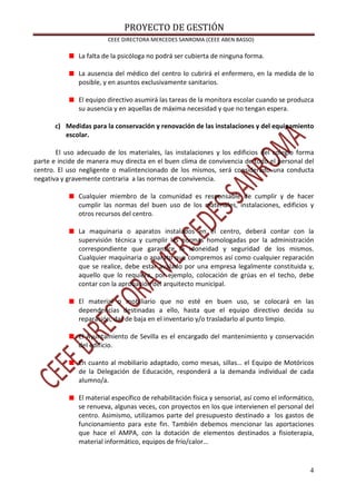 PROYECTO DE GESTIÓN
CEEE DIRECTORA MERCEDES SANROMA (CEEE ABEN BASSO)
4
La falta de la psicóloga no podrá ser cubierta de ninguna forma.
La ausencia del médico del centro lo cubrirá el enfermero, en la medida de lo
posible, y en asuntos exclusivamente sanitarios.
El equipo directivo asumirá las tareas de la monitora escolar cuando se produzca
su ausencia y en aquellas de máxima necesidad y que no tengan espera.
c) Medidas para la conservación y renovación de las instalaciones y del equipamiento
escolar.
El uso adecuado de los materiales, las instalaciones y los edificios del colegio forma
parte e incide de manera muy directa en el buen clima de convivencia de todo el personal del
centro. El uso negligente o malintencionado de los mismos, será considerado una conducta
negativa y gravemente contraria a las normas de convivencia.
Cualquier miembro de la comunidad es responsable de cumplir y de hacer
cumplir las normas del buen uso de los materiales, instalaciones, edificios y
otros recursos del centro.
La maquinaria o aparatos instalados en el centro, deberá contar con la
supervisión técnica y cumplir las normas homologadas por la administración
correspondiente que garantice la idoneidad y seguridad de los mismos.
Cualquier maquinaria o aparato que compremos así como cualquier reparación
que se realice, debe estar avalado por una empresa legalmente constituida y,
aquello que lo requiera, por ejemplo, colocación de grúas en el techo, debe
contar con la aprobación del arquitecto municipal.
El material o mobiliario que no esté en buen uso, se colocará en las
dependencias destinadas a ello, hasta que el equipo directivo decida su
reparación, dar de baja en el inventario y/o trasladarlo al punto limpio.
El Ayuntamiento de Sevilla es el encargado del mantenimiento y conservación
del edificio.
En cuanto al mobiliario adaptado, como mesas, sillas… el Equipo de Motóricos
de la Delegación de Educación, responderá a la demanda individual de cada
alumno/a.
El material específico de rehabilitación física y sensorial, así como el informático,
se renueva, algunas veces, con proyectos en los que intervienen el personal del
centro. Asimismo, utilizamos parte del presupuesto destinado a los gastos de
funcionamiento para este fin. También debemos mencionar las aportaciones
que hace el AMPA, con la dotación de elementos destinados a fisioterapia,
material informático, equipos de frío/calor…
 