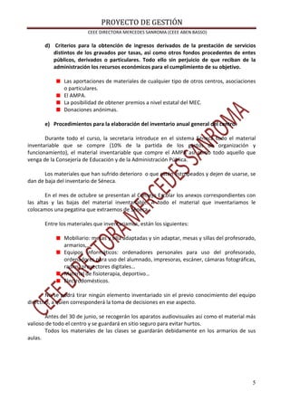 PROYECTO DE GESTIÓN
CEEE DIRECTORA MERCEDES SANROMA (CEEE ABEN BASSO)
5
d) Criterios para la obtención de ingresos derivados de la prestación de servicios
distintos de los gravados por tasas, así como otros fondos procedentes de entes
públicos, derivados o particulares. Todo ello sin perjuicio de que reciban de la
administración los recursos económicos para el cumplimiento de su objetivo.
Las aportaciones de materiales de cualquier tipo de otros centros, asociaciones
o particulares.
El AMPA.
La posibilidad de obtener premios a nivel estatal del MEC.
Donaciones anónimas.
e) Procedimientos para la elaboración del inventario anual general del centro.
Durante todo el curso, la secretaria introduce en el sistema Séneca todo el material
inventariable que se compre (10% de la partida de los gastos de organización y
funcionamiento), el material inventariable que compre el AMPA así como todo aquello que
venga de la Consejería de Educación y de la Administración Pública.
Los materiales que han sufrido deterioro o que estén estropeados y dejen de usarse, se
dan de baja del inventario de Séneca.
En el mes de octubre se presentan al Consejo Escolar los anexos correspondientes con
las altas y las bajas del material inventariable. A todo el material que inventariamos le
colocamos una pegatina que extraemos de Séneca.
Entre los materiales que inventariamos, están los siguientes:
Mobiliario: mesas y silla adaptadas y sin adaptar, mesas y sillas del profesorado,
armarios,…
Equipos informáticos: ordenadores personales para uso del profesorado,
ordenadores para uso del alumnado, impresoras, escáner, cámaras fotográficas,
radios, proyectores digitales…
Material de fisioterapia, deportivo…
Electrodomésticos.
No se podrá tirar ningún elemento inventariado sin el previo conocimiento del equipo
directivo, a quien corresponderá la toma de decisiones en ese aspecto.
Antes del 30 de junio, se recogerán los aparatos audiovisuales así como el material más
valioso de todo el centro y se guardará en sitio seguro para evitar hurtos.
Todos los materiales de las clases se guardarán debidamente en los armarios de sus
aulas.
 