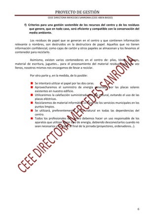 PROYECTO DE GESTIÓN
CEEE DIRECTORA MERCEDES SANROMA (CEEE ABEN BASSO)
6
f) Criterios para una gestión sostenible de los recursos del centro y de los residuos
que genere, que en todo caso, será eficiente y compatible con la conservación del
medio ambiente.
Los residuos de papel que se generan en el centro y que contienen información
relevante o nombres, son destruidos en la destructora de papel. Aquellos que no tienen
información confidencial, como cajas de cartón y otros papeles se almacenan y los llevamos al
contenedor para reciclarlo.
Asimismo, existen varios contenedores en el centro de: pilas, tóner, tapones,
material de escritura, juguetes… para el procesamiento del material residual, que una vez
llenos, nosotros mismos nos encargamos de llevar a reciclar.
Por otra parte y, en la medida, de lo posible:
Se intentará utilizar el papel por las dos caras.
Aprovecharemos el suministro de energía generado por las placas solares
existentes en nuestro edificio.
Utilizaremos la calefacción suministrada por gas natural, evitando el uso de las
placas eléctricas.
Reciclaremos de material informático a través de los servicios municipales en los
puntos limpios.
Se utilizará, preferentemente, la luz natural en todas las dependencias del
centro.
Todos los profesionales del centro debemos hacer un uso responsable de los
aparatos que utilizan algún tipo de energía, debiendo desconectarlos cuando no
sean necesarios y siempre al final de la jornada (proyectores, ordenadores…).
 