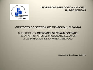 UNIVERSIDAD PEDAGOGICA NACIONAL
                                  UNIDAD MEXICALI




PROYECTO DE GESTIÓN INSTITUCIONAL, 2011-2014

 QUE PRESENTA JORGE ADOLFO GONZALEZ FONCE,
  PARA PARTICIPAR EN EL PROCESO DE ELECCIÓN
    A LA DIRECCION DE LA UNIDAD MEXICALI




                             Mexicali, B. C., a Marzo de 2011.
 