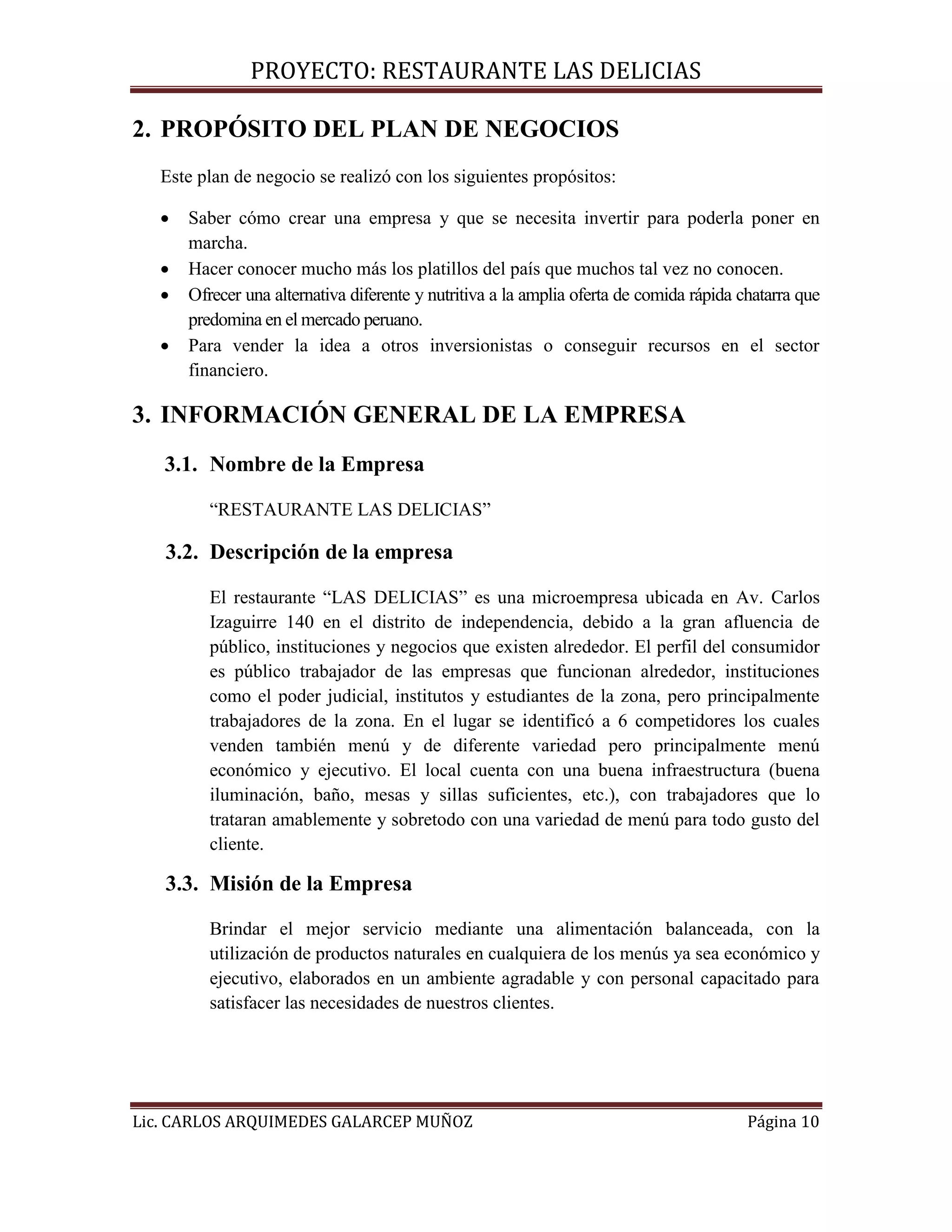 PROYECTO: RESTAURANTE LAS DELICIAS
Lic. CARLOS ARQUIMEDES GALARCEP MUÑOZ Página 10
2. PROPÓSITO DEL PLAN DE NEGOCIOS
Este plan de negocio se realizó con los siguientes propósitos:
 Saber cómo crear una empresa y que se necesita invertir para poderla poner en
marcha.
 Hacer conocer mucho más los platillos del país que muchos tal vez no conocen.
 Ofrecer una alternativa diferente y nutritiva a la amplia oferta de comida rápida chatarra que
predomina en el mercado peruano.
 Para vender la idea a otros inversionistas o conseguir recursos en el sector
financiero.
3. INFORMACIÓN GENERAL DE LA EMPRESA
3.1. Nombre de la Empresa
“RESTAURANTE LAS DELICIAS”
3.2. Descripción de la empresa
El restaurante “LAS DELICIAS” es una microempresa ubicada en Av. Carlos
Izaguirre 140 en el distrito de independencia, debido a la gran afluencia de
público, instituciones y negocios que existen alrededor. El perfil del consumidor
es público trabajador de las empresas que funcionan alrededor, instituciones
como el poder judicial, institutos y estudiantes de la zona, pero principalmente
trabajadores de la zona. En el lugar se identificó a 6 competidores los cuales
venden también menú y de diferente variedad pero principalmente menú
económico y ejecutivo. El local cuenta con una buena infraestructura (buena
iluminación, baño, mesas y sillas suficientes, etc.), con trabajadores que lo
trataran amablemente y sobretodo con una variedad de menú para todo gusto del
cliente.
3.3. Misión de la Empresa
Brindar el mejor servicio mediante una alimentación balanceada, con la
utilización de productos naturales en cualquiera de los menús ya sea económico y
ejecutivo, elaborados en un ambiente agradable y con personal capacitado para
satisfacer las necesidades de nuestros clientes.
 