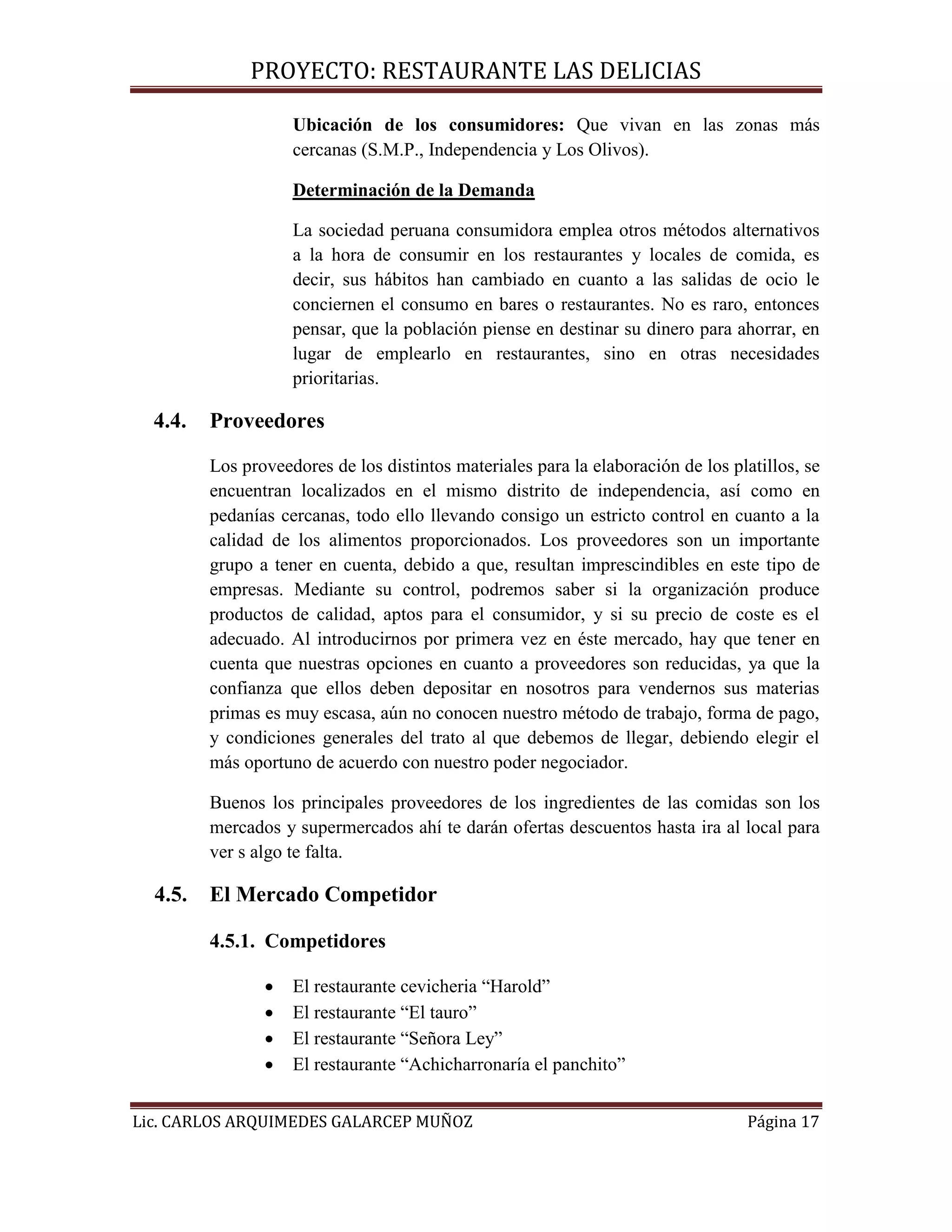 PROYECTO: RESTAURANTE LAS DELICIAS
Lic. CARLOS ARQUIMEDES GALARCEP MUÑOZ Página 17
Ubicación de los consumidores: Que vivan en las zonas más
cercanas (S.M.P., Independencia y Los Olivos).
Determinación de la Demanda
La sociedad peruana consumidora emplea otros métodos alternativos
a la hora de consumir en los restaurantes y locales de comida, es
decir, sus hábitos han cambiado en cuanto a las salidas de ocio le
conciernen el consumo en bares o restaurantes. No es raro, entonces
pensar, que la población piense en destinar su dinero para ahorrar, en
lugar de emplearlo en restaurantes, sino en otras necesidades
prioritarias.
4.4. Proveedores
Los proveedores de los distintos materiales para la elaboración de los platillos, se
encuentran localizados en el mismo distrito de independencia, así como en
pedanías cercanas, todo ello llevando consigo un estricto control en cuanto a la
calidad de los alimentos proporcionados. Los proveedores son un importante
grupo a tener en cuenta, debido a que, resultan imprescindibles en este tipo de
empresas. Mediante su control, podremos saber si la organización produce
productos de calidad, aptos para el consumidor, y si su precio de coste es el
adecuado. Al introducirnos por primera vez en éste mercado, hay que tener en
cuenta que nuestras opciones en cuanto a proveedores son reducidas, ya que la
confianza que ellos deben depositar en nosotros para vendernos sus materias
primas es muy escasa, aún no conocen nuestro método de trabajo, forma de pago,
y condiciones generales del trato al que debemos de llegar, debiendo elegir el
más oportuno de acuerdo con nuestro poder negociador.
Buenos los principales proveedores de los ingredientes de las comidas son los
mercados y supermercados ahí te darán ofertas descuentos hasta ira al local para
ver s algo te falta.
4.5. El Mercado Competidor
4.5.1. Competidores
 El restaurante cevicheria “Harold”
 El restaurante “El tauro”
 El restaurante “Señora Ley”
 El restaurante “Achicharronaría el panchito”
 