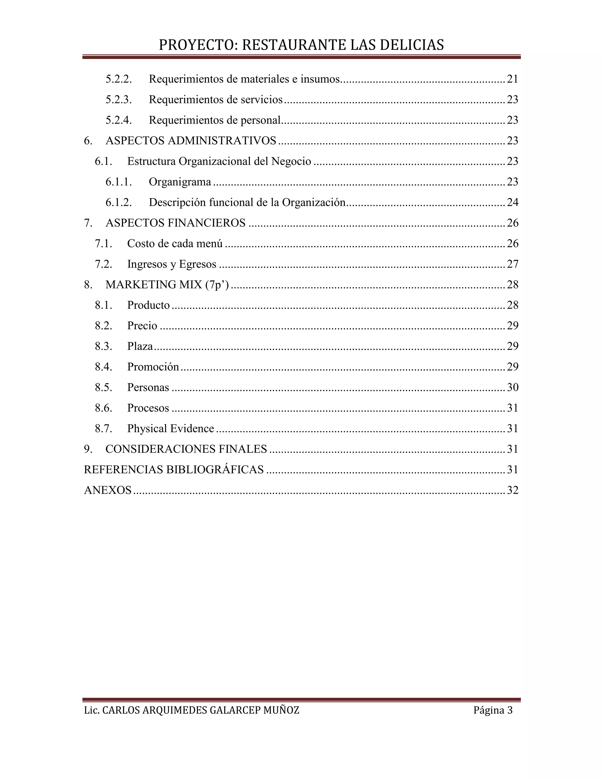 PROYECTO: RESTAURANTE LAS DELICIAS
Lic. CARLOS ARQUIMEDES GALARCEP MUÑOZ Página 3
5.2.2. Requerimientos de materiales e insumos........................................................21
5.2.3. Requerimientos de servicios...........................................................................23
5.2.4. Requerimientos de personal............................................................................23
6. ASPECTOS ADMINISTRATIVOS.............................................................................23
6.1. Estructura Organizacional del Negocio .................................................................23
6.1.1. Organigrama...................................................................................................23
6.1.2. Descripción funcional de la Organización......................................................24
7. ASPECTOS FINANCIEROS .......................................................................................26
7.1. Costo de cada menú ...............................................................................................26
7.2. Ingresos y Egresos .................................................................................................27
8. MARKETING MIX (7p’).............................................................................................28
8.1. Producto.................................................................................................................28
8.2. Precio .....................................................................................................................29
8.3. Plaza.......................................................................................................................29
8.4. Promoción..............................................................................................................29
8.5. Personas .................................................................................................................30
8.6. Procesos .................................................................................................................31
8.7. Physical Evidence..................................................................................................31
9. CONSIDERACIONES FINALES ................................................................................31
REFERENCIAS BIBLIOGRÁFICAS .................................................................................31
ANEXOS..............................................................................................................................32
 
