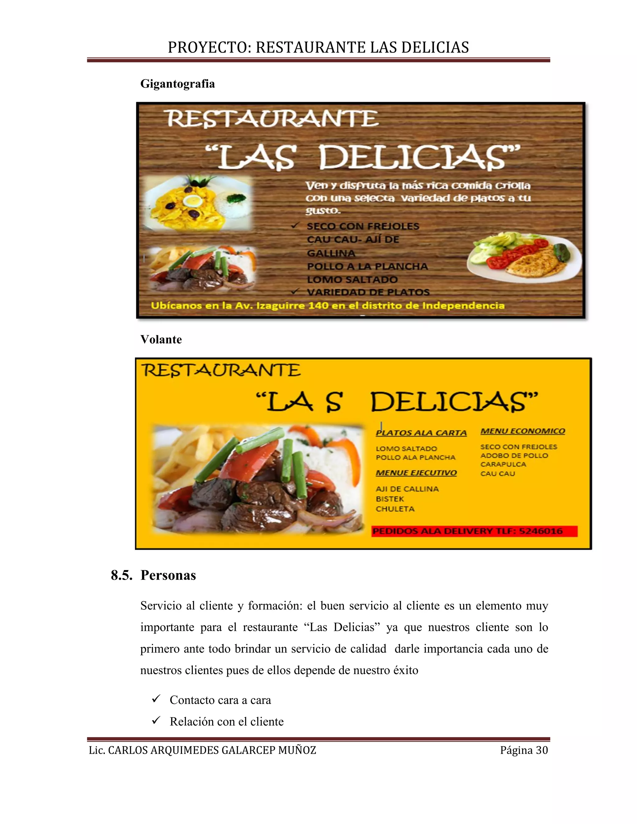 PROYECTO: RESTAURANTE LAS DELICIAS
Lic. CARLOS ARQUIMEDES GALARCEP MUÑOZ Página 30
Gigantografia
Volante
8.5. Personas
Servicio al cliente y formación: el buen servicio al cliente es un elemento muy
importante para el restaurante “Las Delicias” ya que nuestros cliente son lo
primero ante todo brindar un servicio de calidad darle importancia cada uno de
nuestros clientes pues de ellos depende de nuestro éxito
 Contacto cara a cara
 Relación con el cliente
 
