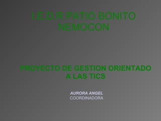 PROYECTO DE GESTION ORIENTADO A LAS TICS I.E.D.R PATIO BONITO NEMOCON AURORA ANGEL COORDINADORA 