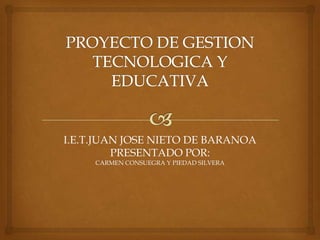 PROYECTO DE GESTION TECNOLOGICA Y EDUCATIVA I.E.T.JUAN JOSE NIETO DE BARANOAPRESENTADO POR:CARMEN CONSUEGRA Y PIEDAD SILVERA 