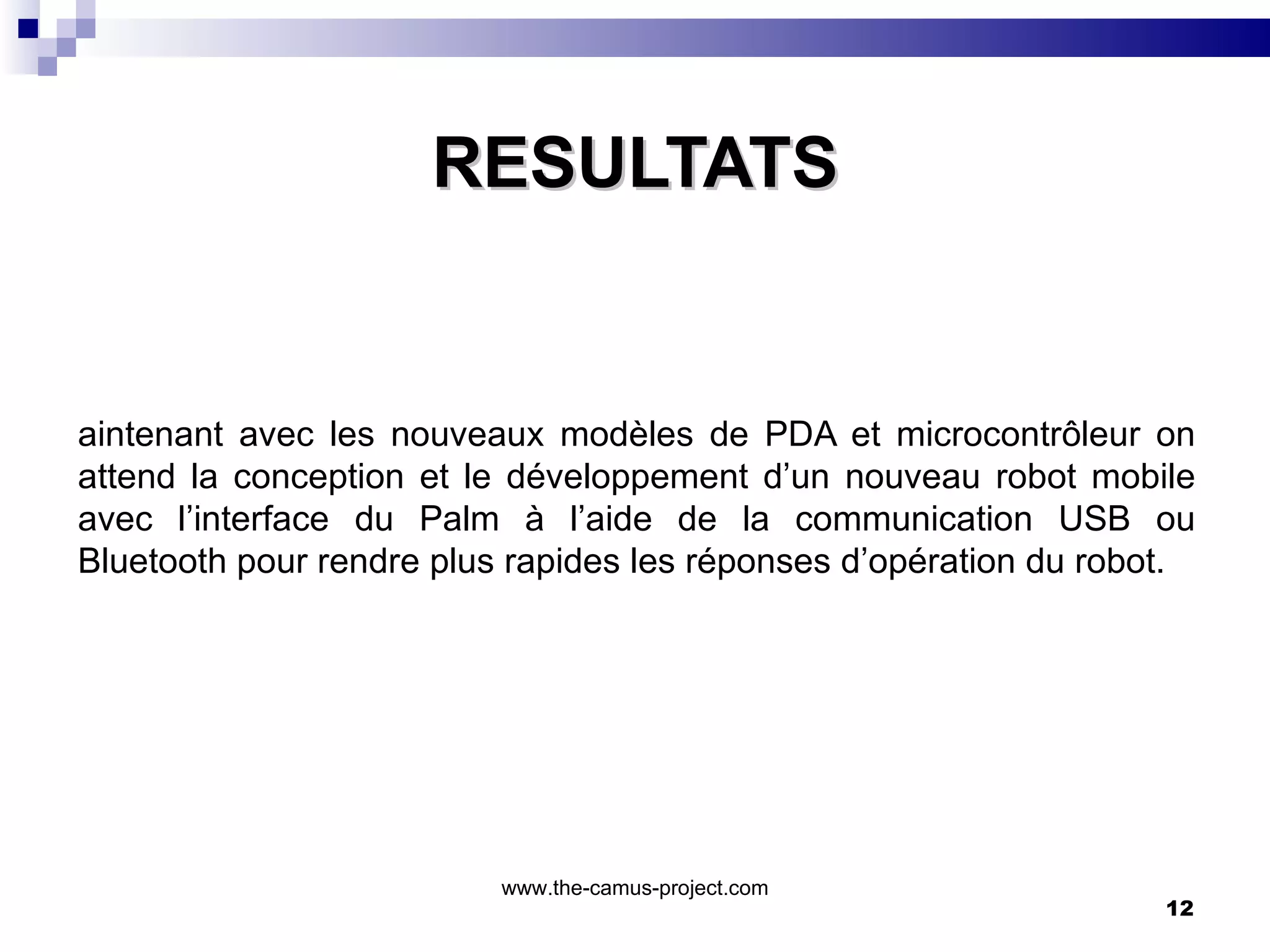 RESULTATS Maintenant avec les nouveaux modèles de PDA et microcontrôleur on attend la conception et le développement d’un nouveau robot mobile avec l’interface du Palm à l’aide de la communication USB ou Bluetooth pour rendre plus rapides les réponses d’opération du robot. www.the-camus-project.com 