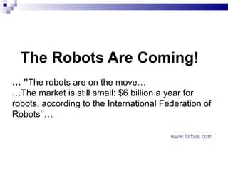   The Robots Are Coming! … ’’ The robots are on the move … … The market is still small: $6 billion a year for robots, according to the International Federation of Robots ’’…   www.forbes.com 