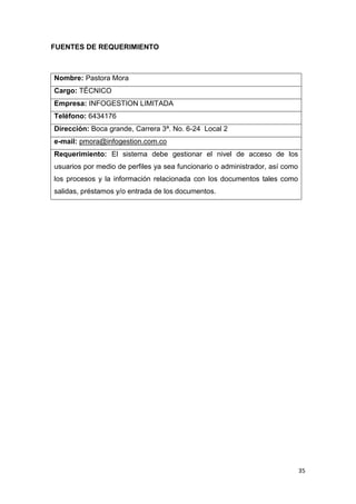 FUENTES DE REQUERIMIENTO



Nombre: Pastora Mora
Cargo: TÉCNICO
Empresa: INFOGESTION LIMITADA
Teléfono: 6434176
Dirección: Boca grande, Carrera 3ª. No. 6-24 Local 2
e-mail: pmora@infogestion.com.co
Requerimiento: El sistema debe gestionar el nivel de acceso de los
usuarios por medio de perfiles ya sea funcionario o administrador, así como
los procesos y la información relacionada con los documentos tales como
salidas, préstamos y/o entrada de los documentos.




                                                                              35
 