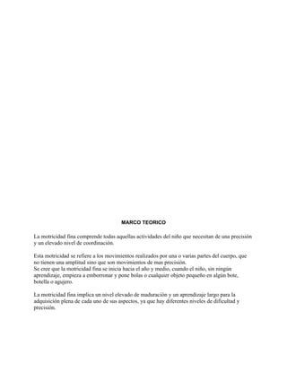 MARCO TEORICO

La motricidad fina comprende todas aquellas actividades del niño que necesitan de una precisión
y un elevado nivel de coordinación.

Esta motricidad se refiere a los movimientos realizados por una o varias partes del cuerpo, que
no tienen una amplitud sino que son movimientos de mas precisión.
Se cree que la motricidad fina se inicia hacia el año y medio, cuando el niño, sin ningún
aprendizaje, empieza a emborronar y pone bolas o cualquier objeto pequeño en algún bote,
botella o agujero.

La motricidad fina implica un nivel elevado de maduración y un aprendizaje largo para la
adquisición plena de cada uno de sus aspectos, ya que hay diferentes niveles de dificultad y
precisión.
 