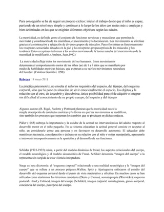 Para conseguirlo se ha de seguir un proceso cíclico: iniciar el trabajo desde que el niño es capaz,
partiendo de un nivel muy simple y continuar a lo largo de los años con metas más c omplejas y
bien delimitadas en las que se exigirán diferentes objetivos según las edades.

La motricidad, es definida como el conjunto de funciones nerviosas y musculares que permiten la
movilidad y coordinación de los miembros, el movimiento y la locomoción. Los movimientos se efectúan
gracias a la contracción y relajación de diversos grupos de músculos. Para ello entran en funcionamiento
los receptores sensoriales situados en la piel y los receptores propioceptivos de los músculos y los
tendones. Estos receptores informan a los centros nerviosos de la buena marcha del movimiento o de la
necesidad de modificarlo. (Jiménez, Juan,1982)

 La motricidad refleja todos los movimiento del ser humanos. Estos movimientos
determinan el comportamiento motor de los niños (as) de 1 a 6 años que se manifiesta por
medio de habilidades motrices básicas, que expresan a su vez los movimientos naturaleza
del hombre. (Catalina González 1998).

Rebecca 18 mayo 2011

La práctica psicomotriz, no enseña al niño los requisitos del espacio, del tiempo, del esquema
corporal, sino que lo pone en situación de vivir emocionalmente el espacio, los objetos y la
relación con el otro, de descubrir y descubrirse, única posibilidad para él de adquirir e integrar
sin dificultad el conocimiento de su propio cuerpo, del espacio y del tiempo


Algunos autores (R. Rigal, Paolette y Pottman) plantean que la motricidad no es la
simple descripción de conductas motrices y la forma en que los movimientos se modifican,
sino también los procesos que sustentan los cambios que se producen en dicha conducta.

Pikler (1985) subraya la importancia y la validez de la actitud no intervencionista del adulto respecto al
desarrollo motor en el niño pequeño. En su sistema educativo la actitud general consiste en respetar al
niño, en considerarle como una persona y en favorecer su desarrollo autónomo. El educador debe
manifestar paciencia, consideración y dulzura en su relación con el niño y evitar manipularle, apresurarle
e intervenir intempestivamente en la aparición y el desarrollo de sus funciones.


Schilder (1923-1935) reúne, a partir del modelo dinámico de Head, los aspectos relacionales del cuerpo,
el modelo neurológico y el modelo sicoanalítico de Freud. Schilder denomina “imagen del cuerpo” a la
representación surgida de esta vivencia integradora.

Surge así una dicotomía: el “esquema corporal” relacionado a una realidad neurológica y la “imagen del
cuerpo” que se refiere a un proceso psíquico.Wallon, Spitz y Ajuriaguerra enfocaron el estudio del
desarrollo del esquema corporal desde el punto de vista madurativo y afectivo. En muchos casos se han
utilizado como sinónimos los términos cenestesia (Denis y Camus), somatopsiquis (Wernicke), esquema
postural (Head y Colmes), imagen del cuerpo (Schilder), imagen corporal, somatognosia, gnosis corporal,
conciencia del cuerpo, percepcto del cuerpo.
 