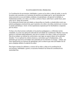 PLANTEAMIENTO DEL PROBLEMA

La Coordinación de movimientos, habilidades y gestos en los niños y niñas de jardín, es una de
las partes más esenciales en el momento de practicar actividades que le que le permitan una
mayor precisión en sus actividades cotidianas, de aprendizaje y de apreciar la realidad, es
fundamental enseñar a los niños y las niñas a utilizar el hacer, saber hacer y poder hacer, pues
estos son el futuro de la nación.
En la educación formal estas actividades se desarrollan en el jardín, en donde debe existir una
práctica pedagógica constructivista, que le permita a los niños y las niñas construir por si mismo
su propio aprendizaje a través de las experiencias expuestas por los facilitadores o expuestas
por los chicos.

En base a las observaciones realizadas en las practicas pedagógicas y a diferentes teorías
estudiadas, no existe una aplicación adecuada de actividades de coordinación, Muchas veces esta
práctica es utilizada inadecuadamente, pues por no orientar a los niños y niñas en la ejecución
libre de su trabajo, no realizan las correcciones o por tapar un espacio dentro de los periodos
dictados. Y no se aplican los criterios técnicos y curriculares que lo fundamentan, se ha
planteado que una de las actividades más realizadas por los docentes es el juego – trabajo, que
tiene significación en el proceso de aprendizaje, pero se observa que estas actividades son un
poco complejas debido a la edad de los niños.

Para lograr orientar los adelantos y avances de los niños y niñas en la coordinación de
movimientos, habilidades y gestos, es necesario fortalecer las formas de coordinación de
motricidad fina.
 