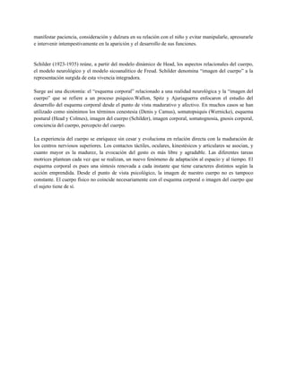 manifestar paciencia, consideración y dulzura en su relación con el niño y evitar manipularle, apresurarle
e intervenir intempestivamente en la aparición y el desarrollo de sus funciones.


Schilder (1923-1935) reúne, a partir del modelo dinámico de Head, los aspectos relacionales del cuerpo,
el modelo neurológico y el modelo sicoanalítico de Freud. Schilder denomina “imagen del cuerpo” a la
representación surgida de esta vivencia integradora.

Surge así una dicotomía: el “esquema corporal” relacionado a una realidad neurológica y la “imagen del
cuerpo” que se refiere a un proceso psíquico.Wallon, Spitz y Ajuriaguerra enfocaron el estudio del
desarrollo del esquema corporal desde el punto de vista madurativo y afectivo. En muchos casos se han
utilizado como sinónimos los términos cenestesia (Denis y Camus), somatopsiquis (Wernicke), esquema
postural (Head y Colmes), imagen del cuerpo (Schilder), imagen corporal, somatognosia, gnosis corporal,
conciencia del cuerpo, percepcto del cuerpo.

La experiencia del cuerpo se enriquece sin cesar y evoluciona en relación directa con la maduración de
los centros nerviosos superiores. Los contactos táctiles, oculares, kinestésicos y articulares se asocian, y
cuanto mayor es la madurez, la evocación del gesto es más libre y agradable. Las diferentes tareas
motrices plantean cada vez que se realizan, un nuevo fenómeno de adaptación al espacio y al tiempo. El
esquema corporal es pues una síntesis renovada a cada instante que tiene caracteres distintos según la
acción emprendida. Desde el punto de vista psicológico, la imagen de nuestro cuerpo no es tampoco
constante. El cuerpo físico no coincide necesariamente con el esquema corporal o imagen del cuerpo que
el sujeto tiene de sí.
 