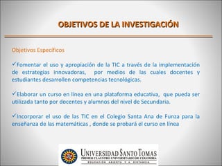OBJETIVOS DE LA INVESTIGACIÓN

Objetivos Específicos

Fomentar el uso y apropiación de la TIC a través de la implementación
de estrategias innovadoras, por medios de las cuales docentes y
estudiantes desarrollen competencias tecnológicas.

Elaborar un curso en línea en una plataforma educativa, que pueda ser
utilizada tanto por docentes y alumnos del nivel de Secundaria.

Incorporar el uso de las TIC en el Colegio Santa Ana de Funza para la
enseñanza de las matemáticas , donde se probará el curso en línea
 