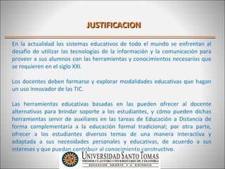 JUSTIFICACION

En la actualidad los sistemas educativos de todo el mundo se enfrentan al
desafío de utilizar las tecnologías de la información y la comunicación para
proveer a sus alumnos con las herramientas y conocimientos necesarios que
se requieren en el siglo XXI.

Los docentes deben formarse y explorar modalidades educativas que hagan
un uso innovador de las TIC.

Las herramientas educativas basadas en las pueden ofrecer al docente
alternativas para brindar soporte a los estudiantes, y cómo pueden dichas
herramientas servir de auxiliares en las tareas de Educación a Distancia de
forma complementaria a la educación formal tradicional; por otra parte,
ofrecer a los estudiantes diversos temas de una manera interactiva y
adaptada a sus necesidades personales y educativas, de acuerdo a sus
intereses y que puedan contribuir al conocimiento constructivo.
 