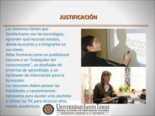 JUSTIFICACIÓN
Los docentes tienen que
familiarizarse con las tecnologías,
aprender qué recursos existen,
dónde buscarlos y a integrarlos en
sus clases.
Debe formarse como un profesional
cercano a un “trabajador del
conocimiento”, un diseñador de
entornos de aprendizaje, y un
facilitador de información para la
formación.
Los docentes deben poseer las
habilidades y conocimientos
necesarios para ayudar a los alumnos
a utilizar las TIC para alcanzar altos
niveles académicos.
 