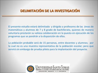 DELIMITACIÓN DE LA INVESTIGACIÓN



El presente estudio estará delimitado y dirigido a profesores de las áreas de
matemáticas y alumnos de 7 y 8 grado de bachillerato, quienes de manera
voluntaria prestarán su valiosa colaboración en la puesta en ejecución de los
programas que se pondrán a la disposición de ellos.

La población probable será de 15 personas, entre docentes y alumnos; por
lo cual no es una muestra representativa de la población escolar; pero que
servirá sin embargo de prueba piloto para la implantación del proyecto.
 