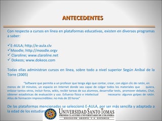 ANTECEDENTES

Con respecto a cursos en línea en plataformas educativas, existen en diversos programas
a saber:

E-AULA; http://e-aula.clv
Moodle; http://moodle.orgv
 Claroline; www.claroline.net
 Dokeos; www.dokeos.com

Todas ellas administran cursos en línea, sobre todo a nivel superior Según Aníbal de la
Torre (2005)

            “Software que permite a un profesor que tenga algo que contar, crear, con algún clic de ratón, en
menos de 10 minutos, un espacio en Internet donde sea capaz de colgar todos los materiales que               quiera,
enlazar tantos otros, incluir foros, wikis, recibir tareas de sus alumnos, desarrollar tests, promover debates, Chat,
obtener estadísticas de evaluación y uso. Esfuerzo físico e intelectual          necesario: algunos golpes de ratón.
Años de formación imprescindibles: no más de 20 horas”

De las plataformas mencionadas se seleccionó E-AULA, por ser más sencilla y adaptada a
la edad de los estudiantes.
 