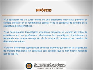 HIPÓTESIS

La aplicación de un curso online en una plataforma educativa, permite un
cambio efectivo en el rendimiento escolar y de la conducta de estudio de la
asignatura de matemáticas .

Las herramientas tecnológicas diseñadas propician un cambio de estilo de
enseñanza en los profesores, eliminando los paradigmas tradicionales y
formando una nueva concepción de la educación apoyada por medios de
difusión informática.

Existen diferencias significativas entre los alumnos que cursan las asignaturas
de manera tradicional en contraste con aquellos que lo han hecho haciendo
uso de las TIC.
 