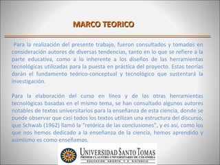 MARCO TEORICO

 Para la realización del presente trabajo, fueron consultados y tomados en
consideración autores de diversas tendencias, tanto en lo que se refiere a la
parte educativa, como a lo inherente a los diseños de las herramientas
tecnológicas utilizadas para la puesta en práctica del proyecto. Estas teorías
darán el fundamento teórico-conceptual y tecnológico que sustentará la
investigación.

Para la elaboración del curso en línea y de las otras herramientas
tecnológicas basadas en el mismo tema, se han consultado algunos autores
notables de textos universitarios para la enseñanza de esta ciencia, donde se
puede observar que casi todos los textos utilizan una estructura del discurso,
que Schwab (1962) llamó la “retórica de las conclusiones”, y es así, como los
que nos hemos dedicado a la enseñanza de la ciencia, hemos aprendido y
asimismo es como enseñamos.
 