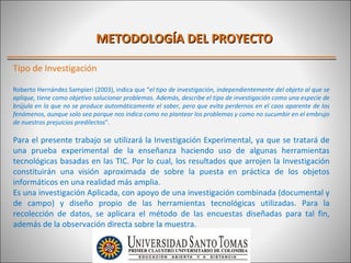 METODOLOGÍA DEL PROYECTO

Tipo de Investigación

Roberto Hernández Sampieri (2003), indica que “el tipo de investigación, independientemente del objeto al que se
aplique, tiene como objetivo solucionar problemas. Además, describe el tipo de investigación como una especie de
brújula en la que no se produce automáticamente el saber, pero que evita perdernos en el caos aparente de los
fenómenos, aunque solo sea porque nos indica como no plantear los problemas y como no sucumbir en el embrujo
de nuestros prejuicios predilectos”.

Para el presente trabajo se utilizará la Investigación Experimental, ya que se tratará de
una prueba experimental de la enseñanza haciendo uso de algunas herramientas
tecnológicas basadas en las TIC. Por lo cual, los resultados que arrojen la Investigación
constituirán una visión aproximada de sobre la puesta en práctica de los objetos
informáticos en una realidad más amplia.
Es una investigación Aplicada, con apoyo de una investigación combinada (documental y
de campo) y diseño propio de las herramientas tecnológicas utilizadas. Para la
recolección de datos, se aplicara el método de las encuestas diseñadas para tal fin,
además de la observación directa sobre la muestra.
 