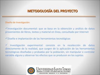 METODOLOGÍA DEL PROYECTO

Diseño de Investigación:

Investigación documental: que se basa en la obtención y análisis de datos
provenientes de libros, textos y material en línea, consultado por Internet

Diseño e implantación de las herramientas tecnológicas

 Investigación experimental: consiste en la recolección de datos
directamente de la realidad, que surgen de la aplicación de las herramientas
tecnológicas diseñadas y probadas por la población, sin manipular o controlar
variable alguna y observar los efectos que se producen en los sujetos.
 