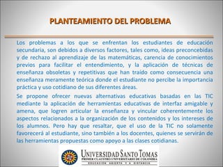 PLANTEAMIENTO DEL PROBLEMA

Los problemas a los que se enfrentan los estudiantes de educación
secundaria, son debidos a diversos factores, tales como, ideas preconcebidas
y de rechazo al aprendizaje de las matemáticas, carencia de conocimientos
previos para facilitar el entendimiento, y la aplicación de técnicas de
enseñanza obsoletas y repetitivas que han traído como consecuencia una
enseñanza meramente teórica donde el estudiante no percibe la importancia
práctica y uso cotidiano de sus diferentes áreas.
Se propone ofrecer nuevas alternativas educativas basadas en las TIC
mediante la aplicación de herramientas educativas de interfaz amigable y
amena, que logren articular la enseñanza y vincular coherentemente los
aspectos relacionados a la organización de los contenidos y los intereses de
los alumnos. Pero hay que resaltar, que el uso de la TIC no solamente
favorecerá al estudiante, sino también a los docentes, quienes se servirán de
las herramientas propuestas como apoyo a las clases cotidianas.
 