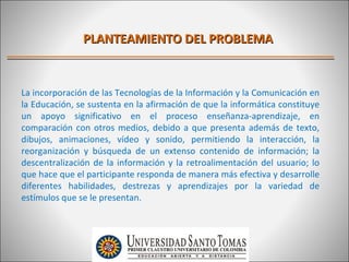 PLANTEAMIENTO DEL PROBLEMA


La incorporación de las Tecnologías de la Información y la Comunicación en
la Educación, se sustenta en la afirmación de que la informática constituye
un apoyo significativo en el proceso enseñanza-aprendizaje, en
comparación con otros medios, debido a que presenta además de texto,
dibujos, animaciones, vídeo y sonido, permitiendo la interacción, la
reorganización y búsqueda de un extenso contenido de información; la
descentralización de la información y la retroalimentación del usuario; lo
que hace que el participante responda de manera más efectiva y desarrolle
diferentes habilidades, destrezas y aprendizajes por la variedad de
estímulos que se le presentan.
 