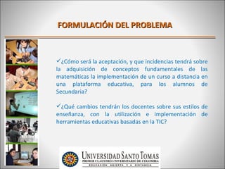 FORMULACIÓN DEL PROBLEMA



¿Cómo será la aceptación, y que incidencias tendrá sobre
la adquisición de conceptos fundamentales de las
matemáticas la implementación de un curso a distancia en
una plataforma educativa, para los alumnos de
Secundaria?

¿Qué cambios tendrán los docentes sobre sus estilos de
enseñanza, con la utilización e implementación de
herramientas educativas basadas en la TIC?
 