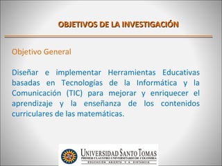 OBJETIVOS DE LA INVESTIGACIÓN


Objetivo General

Diseñar e implementar Herramientas Educativas
basadas en Tecnologías de la Informática y la
Comunicación (TIC) para mejorar y enriquecer el
aprendizaje y la enseñanza de los contenidos
curriculares de las matemáticas.
 