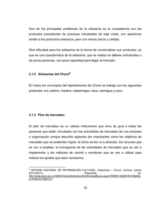 Uno de los principales problemas de la artesanía es la competencia con los
productos procedentes de procesos industriales de bajo coste, con apariencia
similar a los productos artesanos, pero con menor precio y calidad.


Otra dificultad para los artesanos es la forma de comercializar sus productos, ya
que es una característica de la artesanía, que se realiza en talleres individuales o
de pocas personas, con poca capacidad para llegar al mercado.



3.1.2 Artesanías del Chocó6


En todos los municipios del departamento de Chocó se trabaja con los siguientes
productos: oro, platino, madera, cabecinegro, iraca, damagua y coco.




3.1.3 Plan de mercadeo.


El plan de mercadeo es un valioso instrumento que sirve de guía a todas las
personas que están vinculadas con las actividades de mercadeo de una empresa
u organización porque describe aspectos tan importantes como los objetivos de
mercadeo que se pretenden lograr, el cómo se los va a alcanzar, los recursos que
se van a emplear, el cronograma de las actividades de mercadeo que se van a
implementar y los métodos de control y monitoreo que se van a utilizar para
realizar los ajustes que sean necesarios.


6
  SISTEMA NACIONAL DE INFORMACIÓN CULTURAL. Artesanías – Chocó. (Online). [citado
2012-09-21].                                    Disponible                             en:
http://www.sinic.gov.co/SINIC/ColombiaCultural/ColCulturalBusca.aspx?AREID=3&SECID=8&IdDe
p=27&COLTEM=217


                                           10
 