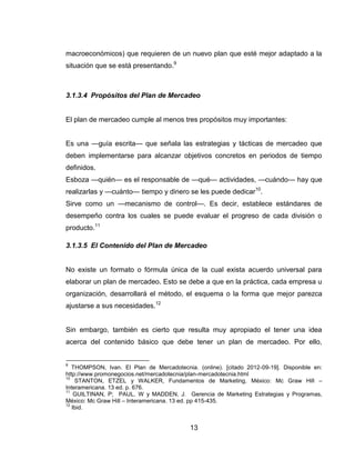 macroeconómicos) que requieren de un nuevo plan que esté mejor adaptado a la
situación que se está presentando.9



3.1.3.4 Propósitos del Plan de Mercadeo


El plan de mercadeo cumple al menos tres propósitos muy importantes:


Es una —guía escrita— que señala las estrategias y tácticas de mercadeo que
deben implementarse para alcanzar objetivos concretos en periodos de tiempo
definidos.
Esboza —quién— es el responsable de —qué— actividades, —cuándo— hay que
realizarlas y —cuánto— tiempo y dinero se les puede dedicar10.
Sirve como un —mecanismo de control—. Es decir, establece estándares de
desempeño contra los cuales se puede evaluar el progreso de cada división o
producto.11

3.1.3.5 El Contenido del Plan de Mercadeo


No existe un formato o fórmula única de la cual exista acuerdo universal para
elaborar un plan de mercadeo. Esto se debe a que en la práctica, cada empresa u
organización, desarrollará el método, el esquema o la forma que mejor parezca
ajustarse a sus necesidades.12


Sin embargo, también es cierto que resulta muy apropiado el tener una idea
acerca del contenido básico que debe tener un plan de mercadeo. Por ello,


9
   THOMPSON, Ivan. El Plan de Mercadotecnia. (online). [citado 2012-09-19]. Disponible en:
http://www.promonegocios.net/mercadotecnia/plan-mercadotecnia.html
10
    STANTON, ETZEL y WALKER, Fundamentos de Marketing, México: Mc Graw Hill –
Interamericana. 13 ed. p. 676.
11
    GUILTINAN, P; PAUL, W y MADDEN, J. Gerencia de Marketing Estrategias y Programas,
México: Mc Graw Hill – Interamericana. 13 ed. pp 415-435.
12
   Ibid.


                                           13
 