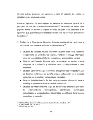 diversos autores presentan sus opciones e ideas al respecto; las cuales, se
sintetizan en los siguientes puntos:


Resumen Ejecutivo: En esta sección se presenta un panorama general de la
propuesta del plan para una revisión administrativa13. Es una sección de una o dos
páginas donde se describe y explica el curso del plan. Está destinado a los
ejecutivos que quieren las generalidades del plan pero no necesitan enterarse de
los detalles.14


1. Análisis de la Situación de Mercadeo: En esta sección del plan se incluye la
      información más relevante sobre los siguientes puntos:15


           Situación del Mercado: Aquí se presentan e ilustran datos sobre su tamaño
           y crecimiento (en unidades y/o valores). También se incluye información
           sobre las necesidades del cliente, percepciones y conducta de compra.
           Situación del Producto: En ésta parte, se muestran las ventas, precios,
           márgenes de contribución y utilidades netas, correspondientes a años
           anteriores.
           Situación Competitiva: Aquí se identifica a los principales competidores y se
           los describe en términos de tamaño, metas, participación en el mercado,
           calidad de sus productos y estrategias de mercadeo.
           Situación de la Distribución: En ésta parte se presenta información sobre el
           tamaño y la importancia de cada canal de distribución.
           Situación del Macroambiente: Aquí se describe las tendencias generales
           del     macroambiente            (demográficas,         económicas,         tecnológicas,
           políticolegales y socioculturales), relacionadas con el futuro de la línea de
           productos o el producto.


13
     KOTLER, Philip. Dirección de Mercadotecnia, Bogotá: Prentice Hall, 8 ed. p 104.
14
     STANTON et al. Op. Cit. p 676.
15
     KOTLER, Op cit p 105.


                                                    14
 