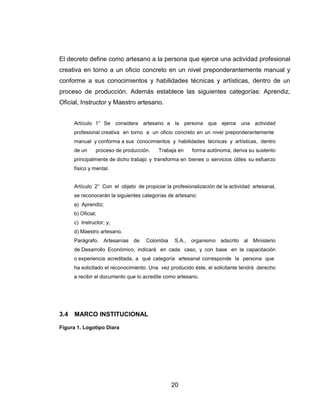 El decreto define como artesano a la persona que ejerce una actividad profesional
creativa en torno a un oficio concreto en un nivel preponderantemente manual y
conforme a sus conocimientos y habilidades técnicas y artísticas, dentro de un
proceso de producción. Además establece las siguientes categorías: Aprendiz,
Oficial, Instructor y Maestro artesano.


      Artículo 1° Se considera artesano a la persona que ejerce una actividad
      profesional creativa en torno a un oficio concreto en un nivel preponderantemente
      manual y conforma a sus conocimientos y habilidades técnicas y artísticas, dentro
      de un     proceso de producción.    Trabaja en    forma autónoma, deriva su sustento
      principalmente de dicho trabajo y transforma en bienes o servicios útiles su esfuerzo
      físico y mental.


      Artículo 2° Con el objeto de propiciar la profesionalización de la actividad artesanal,
      se reconocerán la siguientes categorías de artesano:
      a) Aprendiz;
      b) Oficial;
      c) Instructor; y,
      d) Maestro artesano.
      Parágrafo. Artesanías de       Colombia    S.A., organismo adscrito al Ministerio
      de Desarrollo Económico, indicará en cada caso, y con base en la capacitación
      o experiencia acreditada, a qué categoría artesanal corresponde la persona que
      ha solicitado el reconocimiento. Una vez producido éste, el solicitante tendrá derecho
      a recibir el documento que lo acredite como artesano.




3.4   MARCO INSTITUCIONAL

Figura 1. Logotipo Diara




                                                20
 